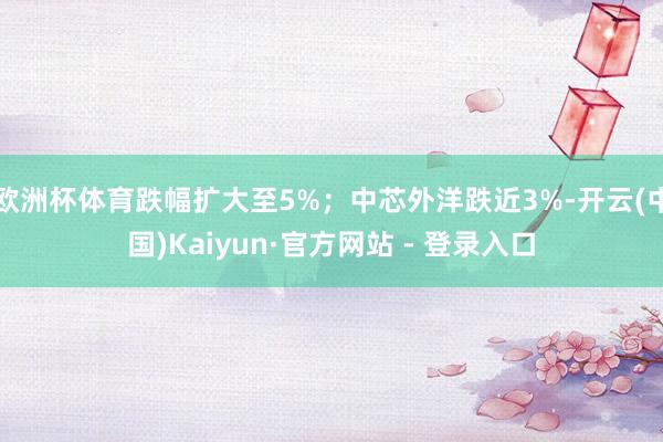 欧洲杯体育跌幅扩大至5%；中芯外洋跌近3%-开云(中国)Kaiyun·官方网站 - 登录入口