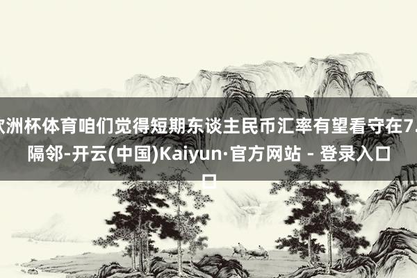 欧洲杯体育咱们觉得短期东谈主民币汇率有望看守在7.3隔邻-开云(中国)Kaiyun·官方网站 - 登录入口