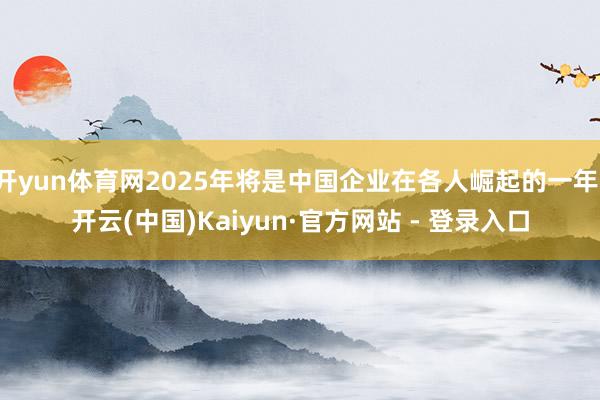 开yun体育网2025年将是中国企业在各人崛起的一年-开云(中国)Kaiyun·官方网站 - 登录入口