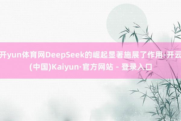 开yun体育网DeepSeek的崛起显著施展了作用-开云(中国)Kaiyun·官方网站 - 登录入口