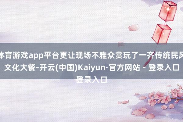 体育游戏app平台更让现场不雅众赏玩了一齐传统民风文化大餐-开云(中国)Kaiyun·官方网站 - 登录入口