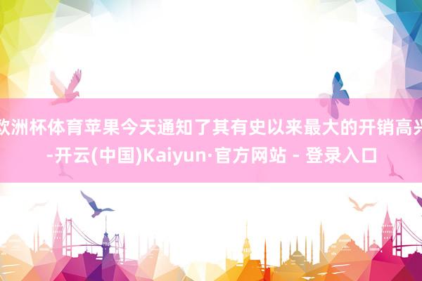 欧洲杯体育　　苹果今天通知了其有史以来最大的开销高兴-开云(中国)Kaiyun·官方网站 - 登录入口