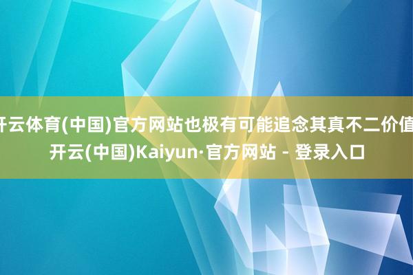 开云体育(中国)官方网站也极有可能追念其真不二价值-开云(中国)Kaiyun·官方网站 - 登录入口