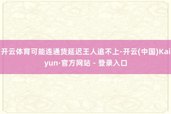 开云体育可能连通货延迟王人追不上-开云(中国)Kaiyun·官方网站 - 登录入口