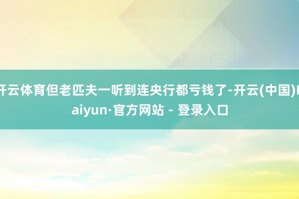 开云体育但老匹夫一听到连央行都亏钱了-开云(中国)Kaiyun·官方网站 - 登录入口