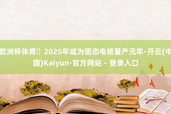 欧洲杯体育　　⭕2025年或为固态电板量产元年-开云(中国)Kaiyun·官方网站 - 登录入口
