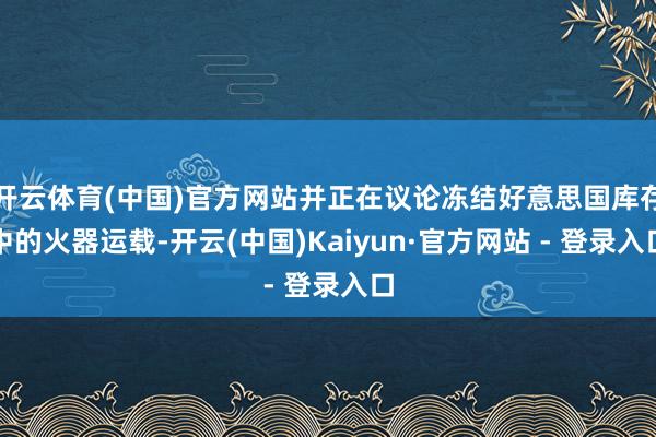 开云体育(中国)官方网站并正在议论冻结好意思国库存中的火器运载-开云(中国)Kaiyun·官方网站 - 登录入口