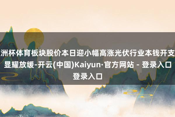 欧洲杯体育板块股价本日迎小幅高涨光伏行业本钱开支已显耀放缓-开云(中国)Kaiyun·官方网站 - 登录入口
