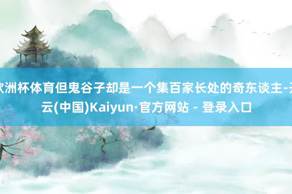欧洲杯体育但鬼谷子却是一个集百家长处的奇东谈主-开云(中国)Kaiyun·官方网站 - 登录入口