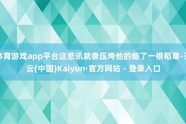 体育游戏app平台这悲讯就像压垮他的临了一根稻草-开云(中国)Kaiyun·官方网站 - 登录入口