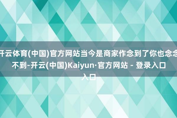 开云体育(中国)官方网站当今是商家作念到了你也念念不到-开云(中国)Kaiyun·官方网站 - 登录入口