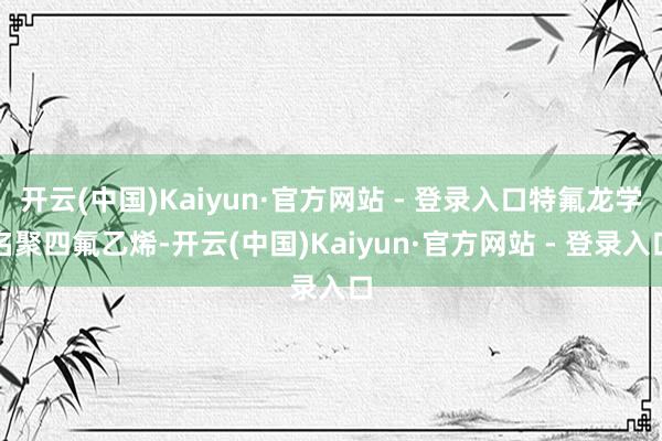 开云(中国)Kaiyun·官方网站 - 登录入口特氟龙学名聚四氟乙烯-开云(中国)Kaiyun·官方网站 - 登录入口