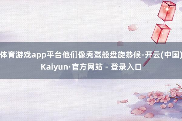 体育游戏app平台他们像秃鹫般盘旋恭候-开云(中国)Kaiyun·官方网站 - 登录入口