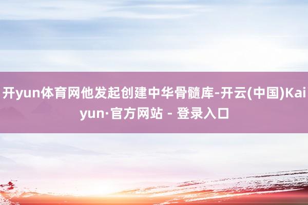 开yun体育网他发起创建中华骨髓库-开云(中国)Kaiyun·官方网站 - 登录入口