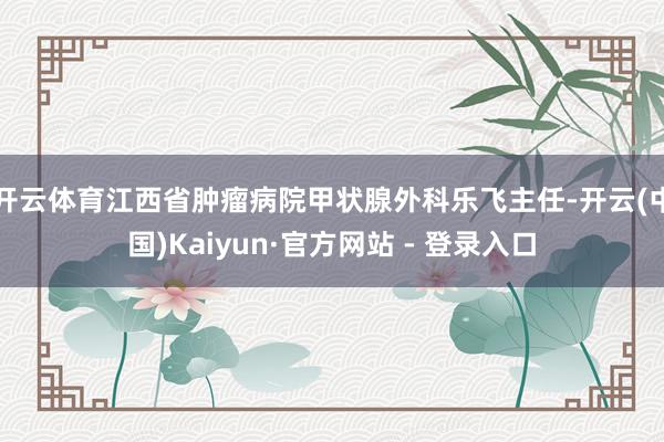 开云体育江西省肿瘤病院甲状腺外科乐飞主任-开云(中国)Kaiyun·官方网站 - 登录入口