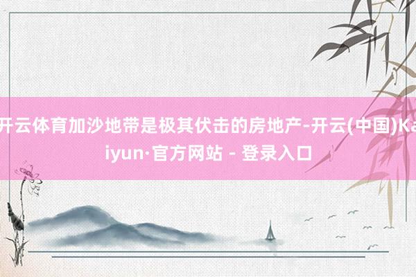 开云体育加沙地带是极其伏击的房地产-开云(中国)Kaiyun·官方网站 - 登录入口