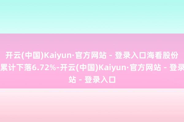 开云(中国)Kaiyun·官方网站 - 登录入口海看股份股价累计下落6.72%-开云(中国)Kaiyun·官方网站 - 登录入口