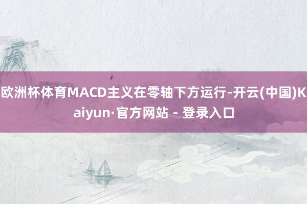 欧洲杯体育MACD主义在零轴下方运行-开云(中国)Kaiyun·官方网站 - 登录入口