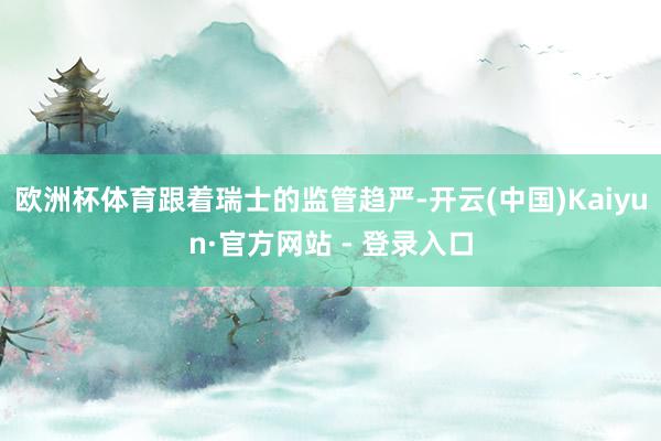 欧洲杯体育　　跟着瑞士的监管趋严-开云(中国)Kaiyun·官方网站 - 登录入口