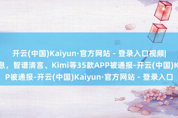 开云(中国)Kaiyun·官方网站 - 登录入口视频|违法汇集个东说念主信息，智谱清言、Kimi等35款APP被通报-开云(中国)Kaiyun·官方网站 - 登录入口