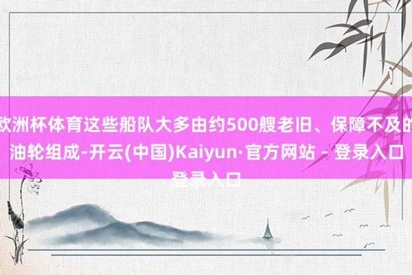 欧洲杯体育这些船队大多由约500艘老旧、保障不及的油轮组成-开云(中国)Kaiyun·官方网站 - 登录入口