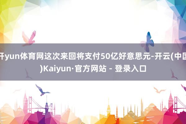 开yun体育网这次来回将支付50亿好意思元-开云(中国)Kaiyun·官方网站 - 登录入口