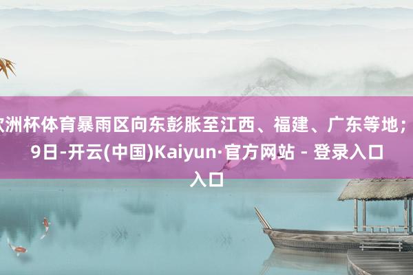 欧洲杯体育暴雨区向东彭胀至江西、福建、广东等地；29日-开云(中国)Kaiyun·官方网站 - 登录入口