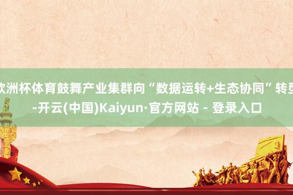 欧洲杯体育鼓舞产业集群向“数据运转+生态协同”转型-开云(中国)Kaiyun·官方网站 - 登录入口