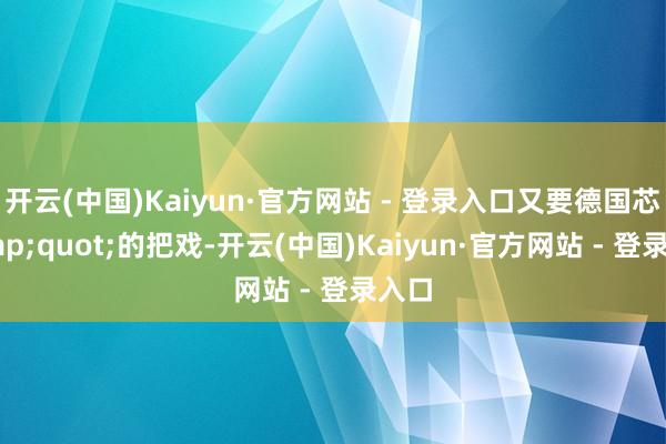 开云(中国)Kaiyun·官方网站 - 登录入口又要德国芯&quot;的把戏-开云(中国)Kaiyun·官方网站 - 登录入口
