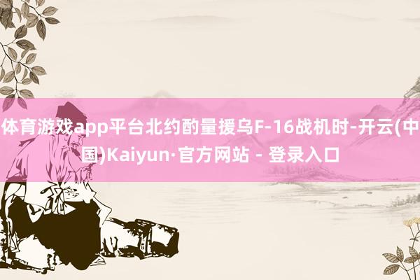 体育游戏app平台北约酌量援乌F-16战机时-开云(中国)Kaiyun·官方网站 - 登录入口