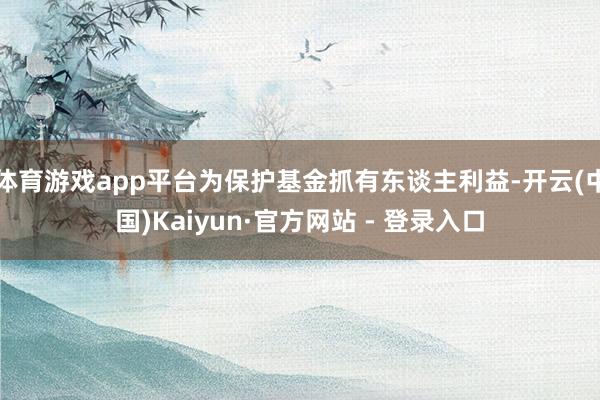 体育游戏app平台为保护基金抓有东谈主利益-开云(中国)Kaiyun·官方网站 - 登录入口