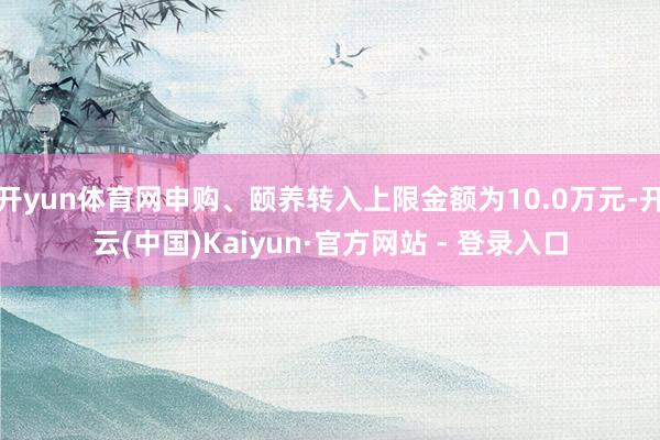 开yun体育网申购、颐养转入上限金额为10.0万元-开云(中国)Kaiyun·官方网站 - 登录入口