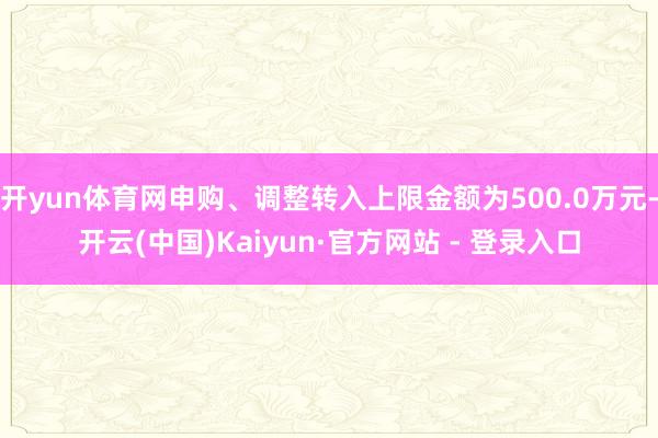 开yun体育网申购、调整转入上限金额为500.0万元-开云(中国)Kaiyun·官方网站 - 登录入口