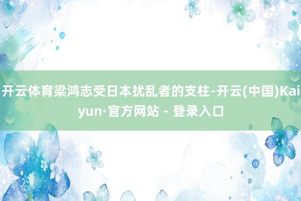 开云体育梁鸿志受日本扰乱者的支柱-开云(中国)Kaiyun·官方网站 - 登录入口