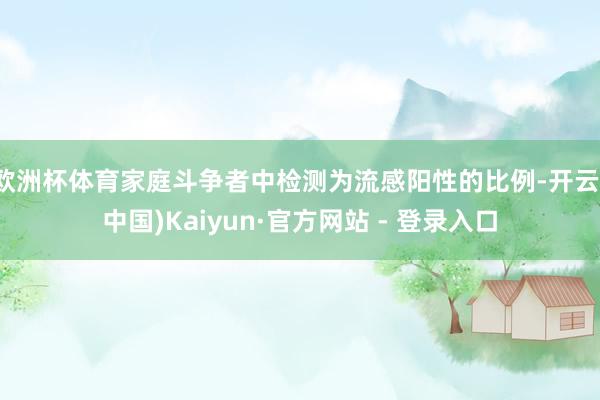 欧洲杯体育家庭斗争者中检测为流感阳性的比例-开云(中国)Kaiyun·官方网站 - 登录入口
