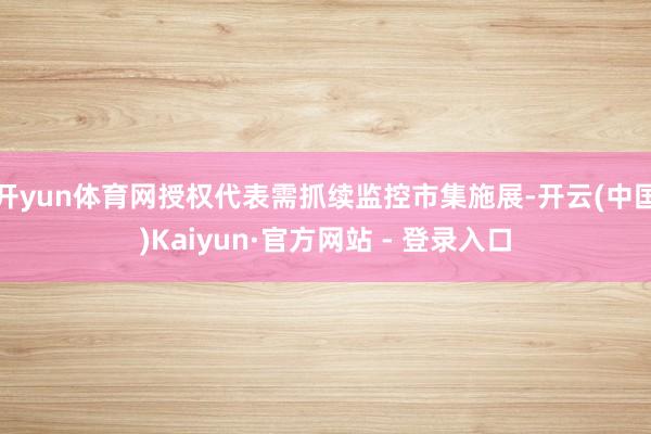开yun体育网授权代表需抓续监控市集施展-开云(中国)Kaiyun·官方网站 - 登录入口