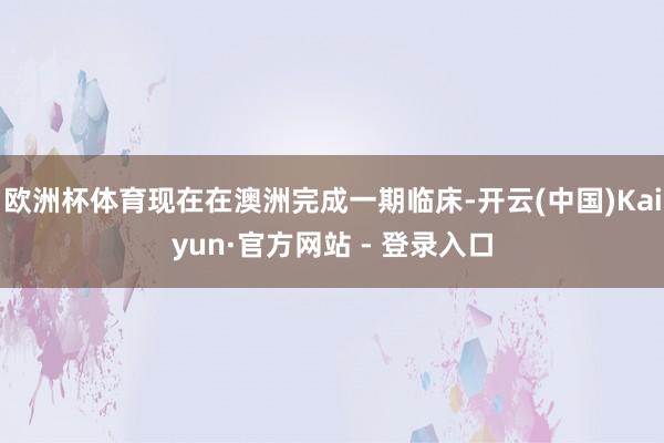 欧洲杯体育现在在澳洲完成一期临床-开云(中国)Kaiyun·官方网站 - 登录入口