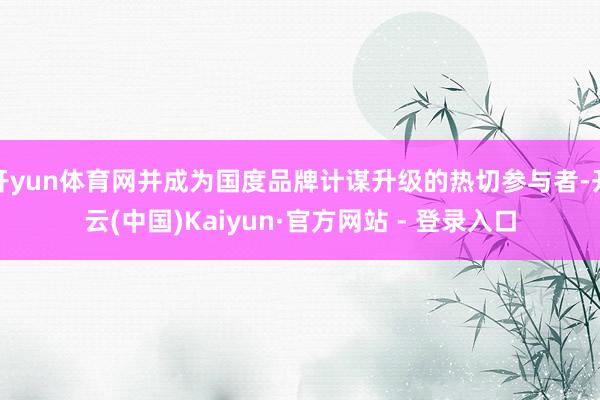 开yun体育网并成为国度品牌计谋升级的热切参与者-开云(中国)Kaiyun·官方网站 - 登录入口