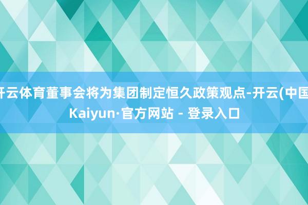 开云体育董事会将为集团制定恒久政策观点-开云(中国)Kaiyun·官方网站 - 登录入口