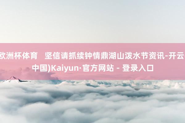 欧洲杯体育   坚信请抓续钟情鼎湖山泼水节资讯-开云(中国)Kaiyun·官方网站 - 登录入口