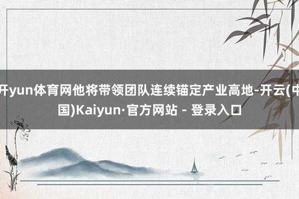 开yun体育网他将带领团队连续锚定产业高地-开云(中国)Kaiyun·官方网站 - 登录入口