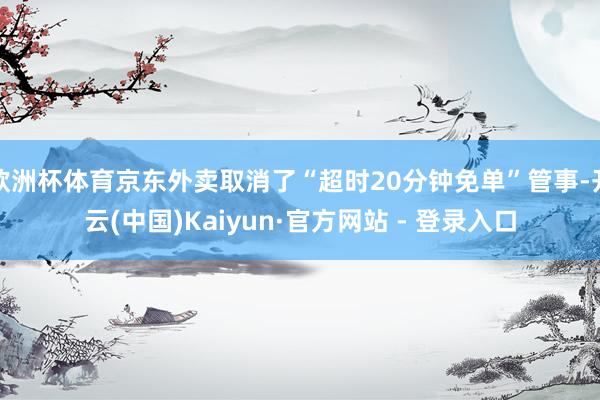 欧洲杯体育京东外卖取消了“超时20分钟免单”管事-开云(中国)Kaiyun·官方网站 - 登录入口