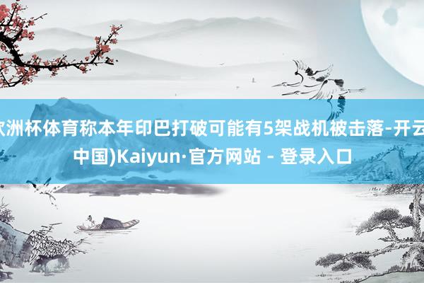 欧洲杯体育称本年印巴打破可能有5架战机被击落-开云(中国)Kaiyun·官方网站 - 登录入口