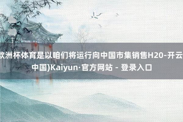 欧洲杯体育是以咱们将运行向中国市集销售H20-开云(中国)Kaiyun·官方网站 - 登录入口