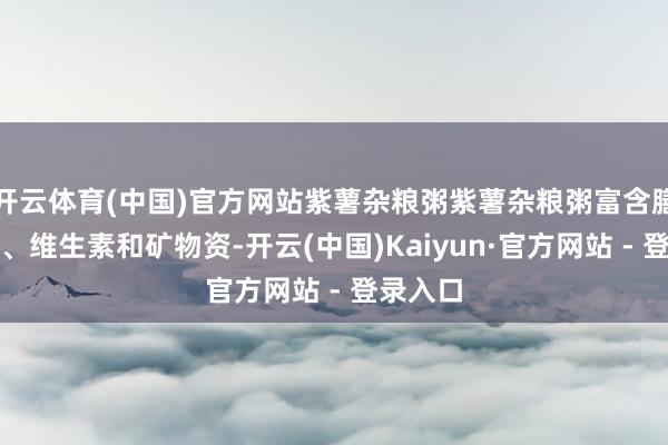 开云体育(中国)官方网站紫薯杂粮粥紫薯杂粮粥富含膳食纤维、维生素和矿物资-开云(中国)Kaiyun·官方网站 - 登录入口