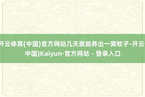 开云体育(中国)官方网站几天就能养出一窝蚊子-开云(中国)Kaiyun·官方网站 - 登录入口