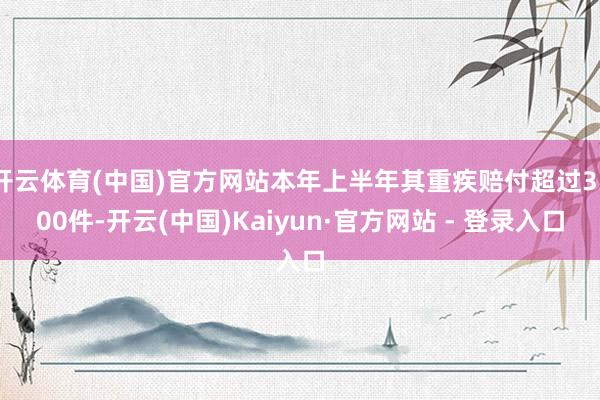 开云体育(中国)官方网站本年上半年其重疾赔付超过3300件-开云(中国)Kaiyun·官方网站 - 登录入口