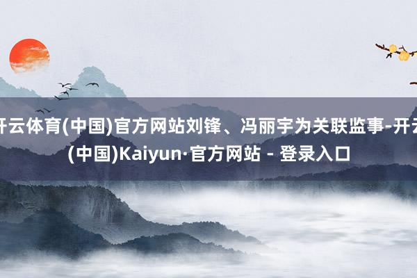 开云体育(中国)官方网站刘锋、冯丽宇为关联监事-开云(中国)Kaiyun·官方网站 - 登录入口