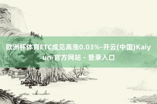 欧洲杯体育ETC成见高涨0.03%-开云(中国)Kaiyun·官方网站 - 登录入口