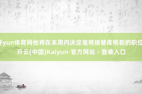 开yun体育网他将在本周内决定谁将接替库格勒的职位-开云(中国)Kaiyun·官方网站 - 登录入口